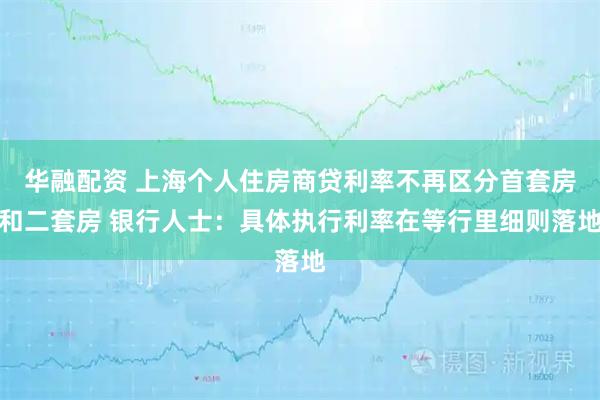华融配资 上海个人住房商贷利率不再区分首套房和二套房 银行人士:具体执行利率在等行里细则落地