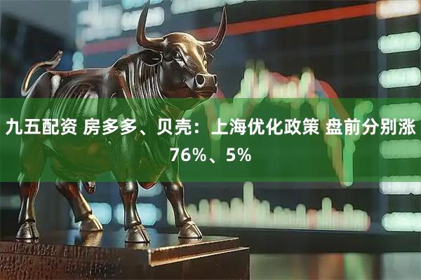 九五配资 房多多、贝壳：上海优化政策 盘前分别涨76%、5%