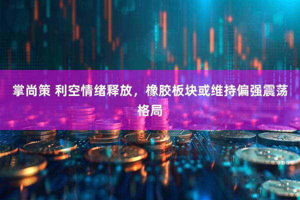 掌尚策 利空情绪释放，橡胶板块或维持偏强震荡格局