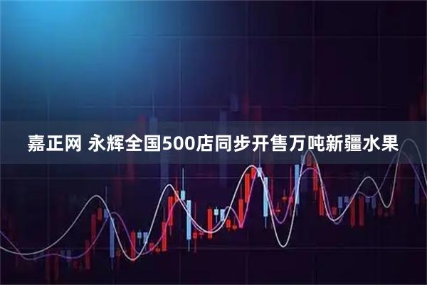 嘉正网 永辉全国500店同步开售万吨新疆水果