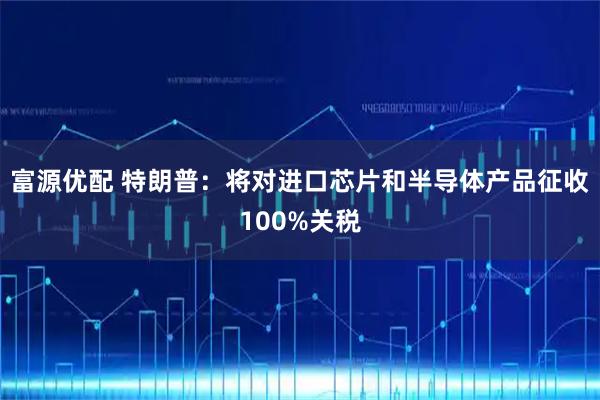 富源优配 特朗普：将对进口芯片和半导体产品征收100%关税