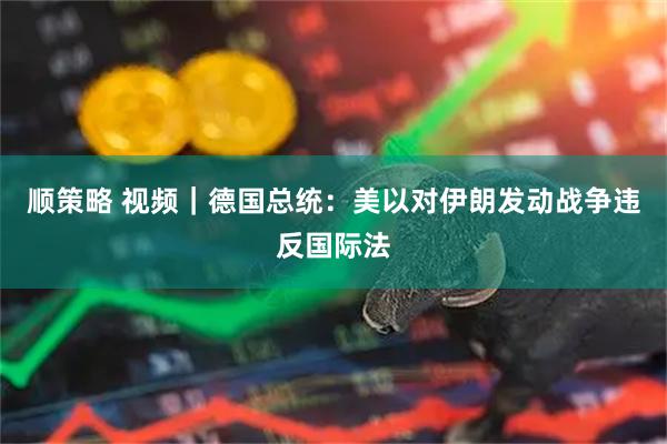 顺策略 视频|德国总统:美以对伊朗发动战争违反国际法