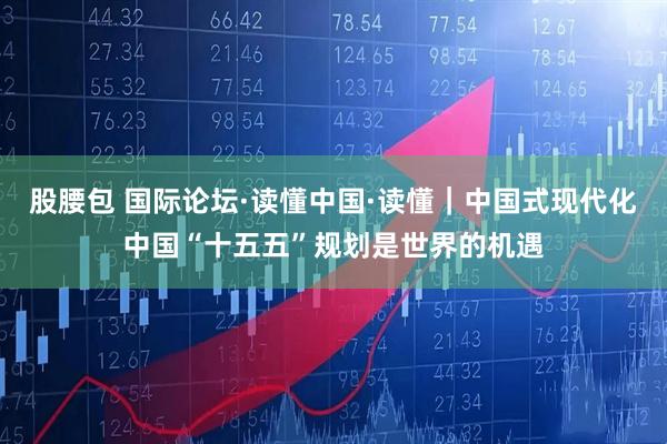 股腰包 国际论坛·读懂中国·读懂|中国式现代化中国“十五五”规划是世界的机遇