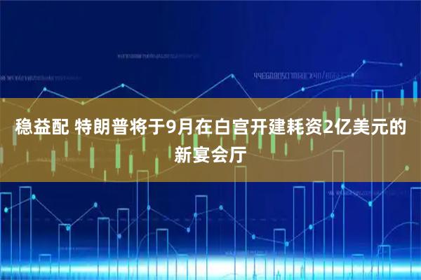 稳益配 特朗普将于9月在白宫开建耗资2亿美元的新宴会厅