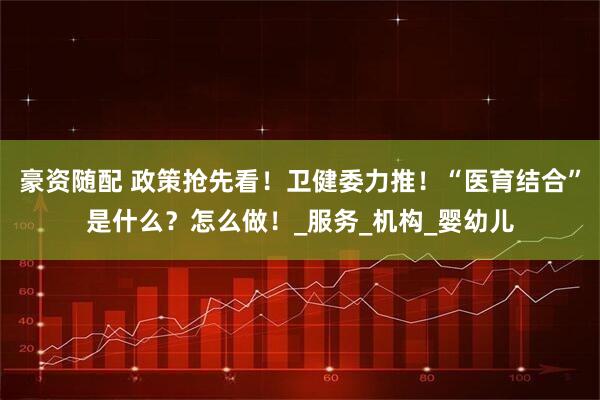 豪资随配 政策抢先看!卫健委力推!“医育结合”是什么?怎么做!_服务_机构_婴幼儿