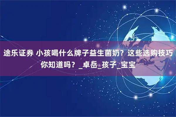 途乐证券 小孩喝什么牌子益生菌奶？这些选购技巧你知道吗？_卓岳_孩子_宝宝