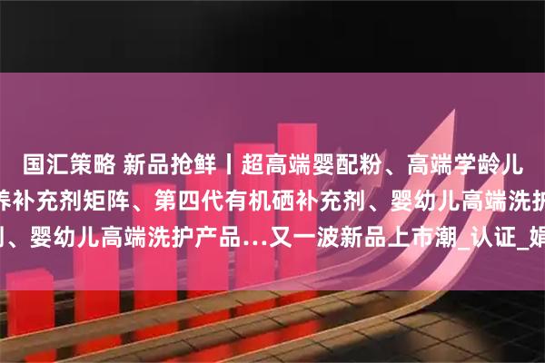 国汇策略 新品抢鲜丨超高端婴配粉、高端学龄儿童羊奶粉、儿童精准营养补充剂矩阵、第四代有机硒补充剂、婴幼儿高端洗护产品…又一波新品上市潮_认证_娟姗_国标