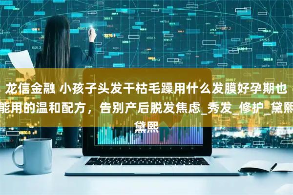 龙信金融 小孩子头发干枯毛躁用什么发膜好孕期也能用的温和配方，告别产后脱发焦虑_秀发_修护_黛熙
