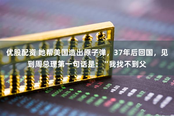 优股配资 她帮美国造出原子弹，37年后回国，见到周总理第一句话是：“我找不到父