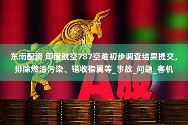 东南配资 印度航空787空难初步调查结果提交,排除燃油污染、错收襟翼等_事故_问题_客机