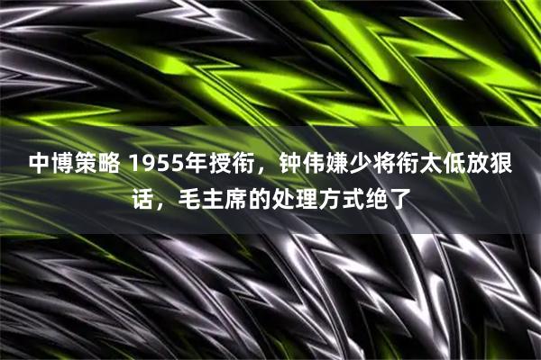 中博策略 1955年授衔,钟伟嫌少将衔太低放狠话,毛主席的处理方式绝了