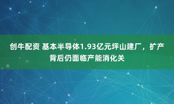 创牛配资 基本半导体1.93亿元坪山建厂，扩产背后仍面临产能消化关