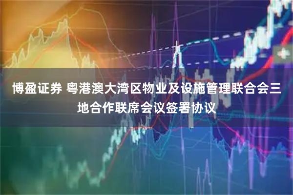 博盈证券 粤港澳大湾区物业及设施管理联合会三地合作联席会议签署协议